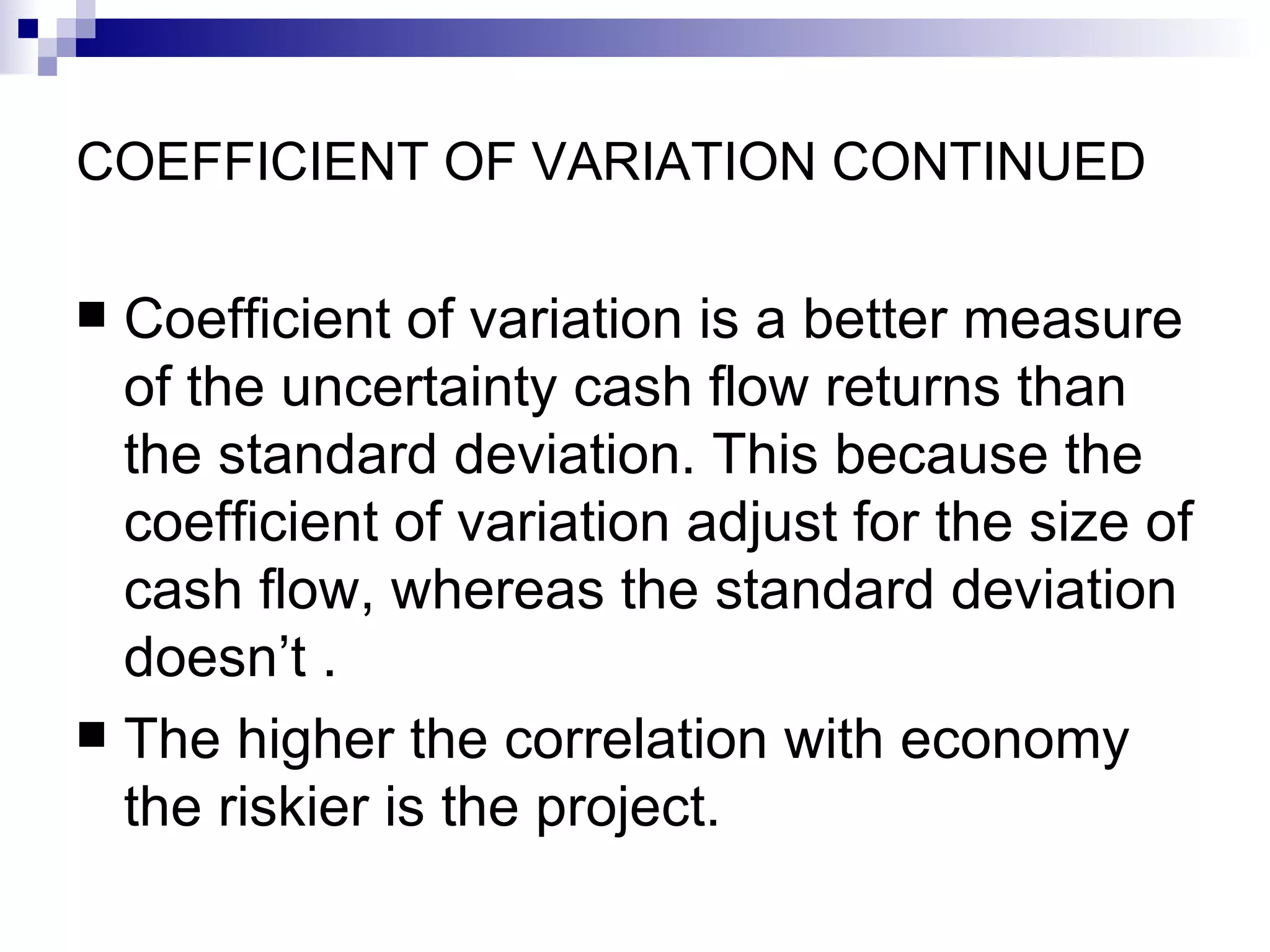 COEFFICIENT OF VARIATION CONTINUED Coefficient of variation is a better measure of the uncertainty cash flow returns than the standard deviation. This because the coefficient of variation adjust for the size of cash flow, whereas the standard deviation doesn’t . The higher the correlation with economy the riskier is the project. 