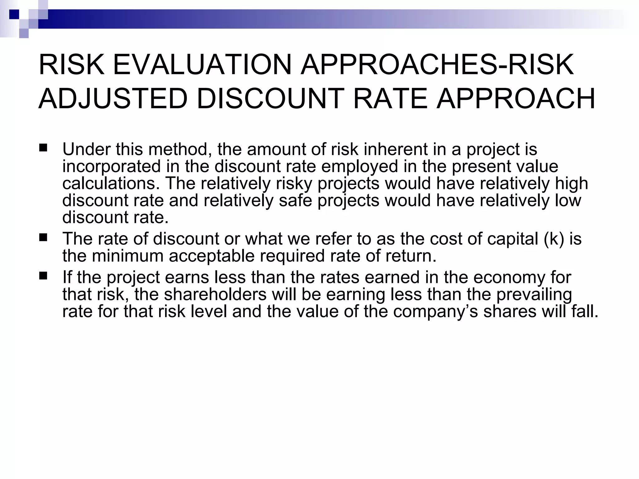 RISK EVALUATION APPROACHES-RISK ADJUSTED DISCOUNT RATE APPROACH Under this method, the amount of risk inherent in a project is incorporated in the discount rate employed in the present value calculations. The relatively risky projects would have relatively high discount rate and relatively safe projects would have relatively low discount rate. The rate of discount or what we refer to as the cost of capital (k) is the minimum acceptable required rate of return. If the project earns less than the rates earned in the economy for that risk, the shareholders will be earning less than the prevailing rate for that risk level and the value of the company’s shares will fall. 