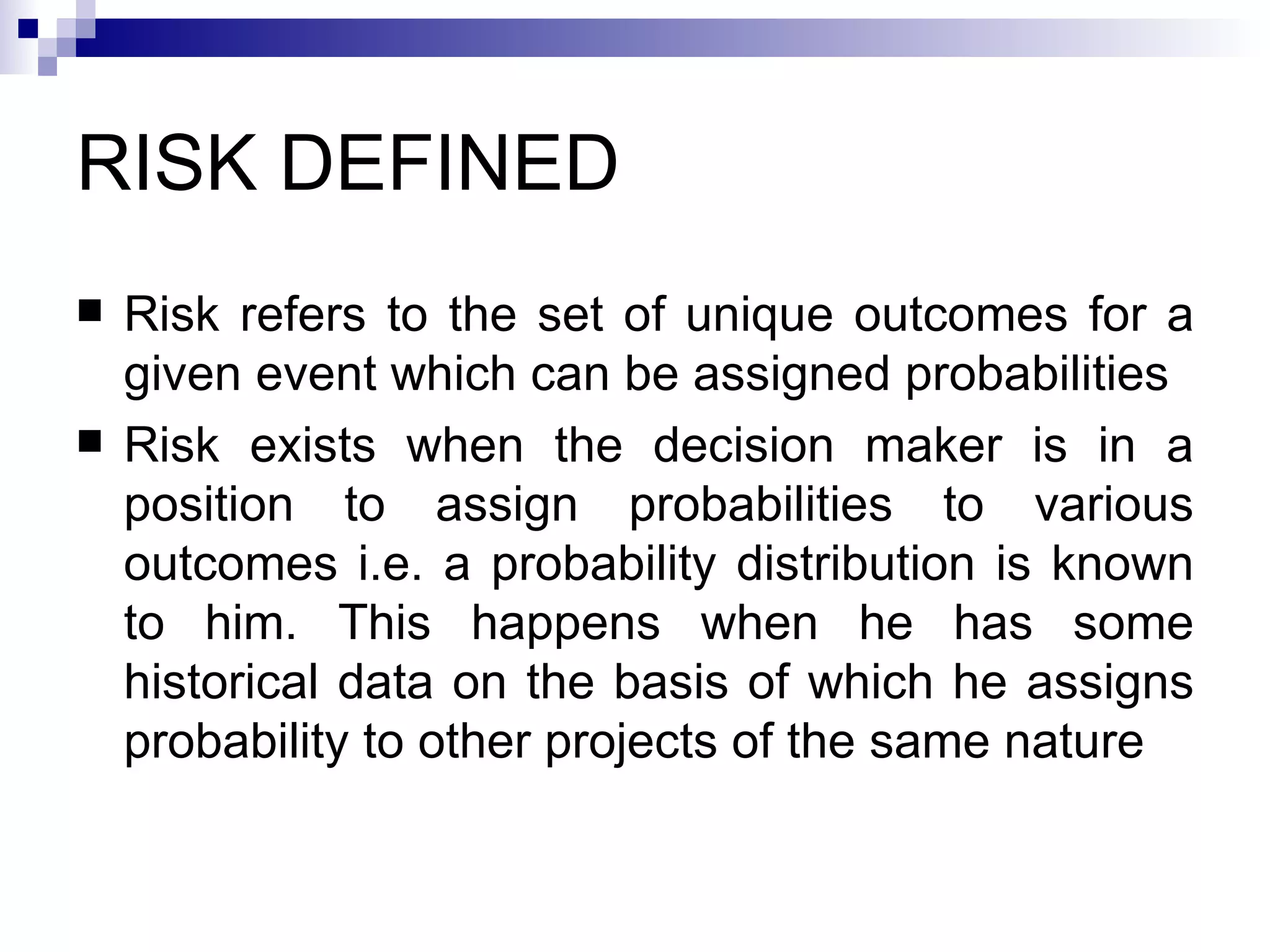 RISK DEFINED Risk refers to the set of unique outcomes for a given event which can be assigned probabilities Risk exists when the decision maker is in a position to assign probabilities to various outcomes i.e. a probability distribution is known to him. This happens when he has some historical data on the basis of which he assigns probability to other projects of the same nature  