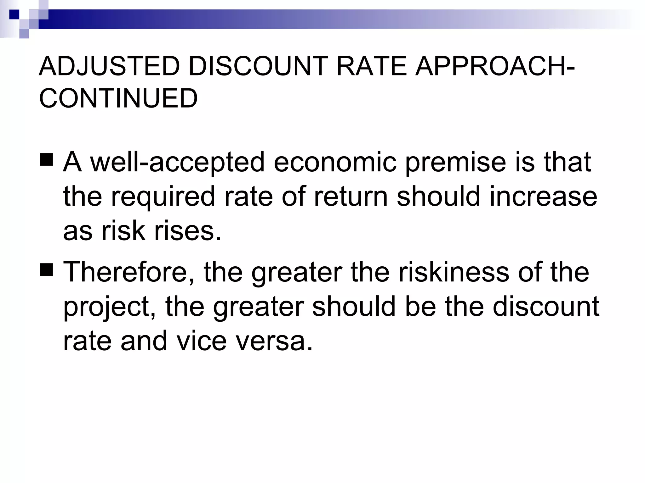 ADJUSTED DISCOUNT RATE APPROACH-CONTINUED A well-accepted economic premise is that the required rate of return should increase as risk rises. Therefore, the greater the riskiness of the project, the greater should be the discount rate and vice versa.  