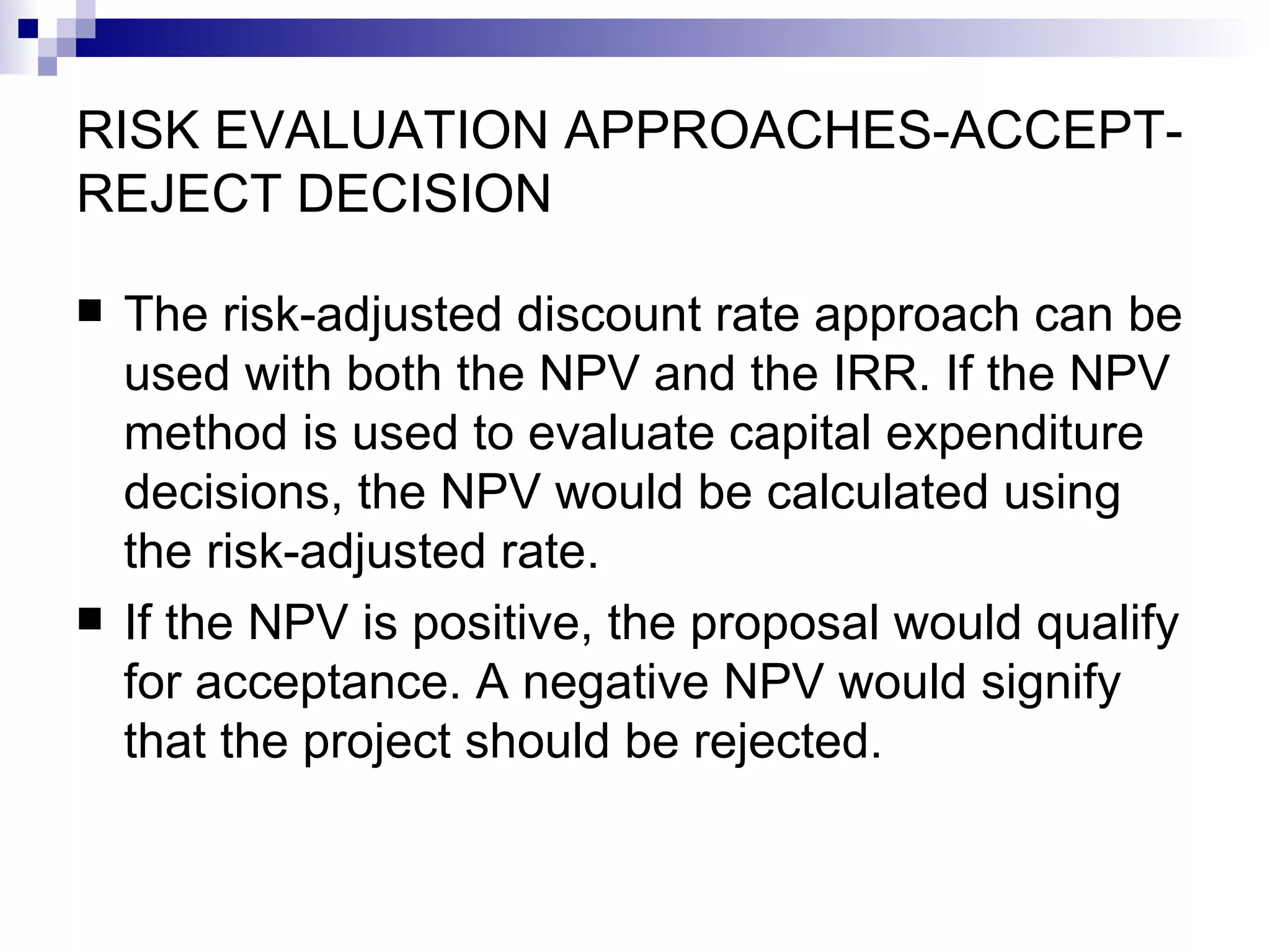 RISK EVALUATION APPROACHES-ACCEPT-REJECT DECISION The risk-adjusted discount rate approach can be used with both the NPV and the IRR. If the NPV method is used to evaluate capital expenditure decisions, the NPV would be calculated using the risk-adjusted rate. If the NPV is positive, the proposal would qualify for acceptance. A negative NPV would signify that the project should be rejected.  