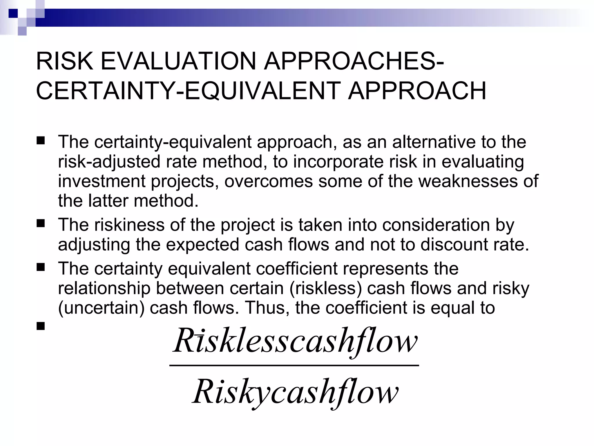 RISK EVALUATION APPROACHES-CERTAINTY-EQUIVALENT APPROACH The certainty-equivalent approach, as an alternative to the risk-adjusted rate method, to incorporate risk in evaluating investment projects, overcomes some of the weaknesses of the latter method. The riskiness of the project is taken into consideration by adjusting the expected cash flows and not to discount rate.  The certainty equivalent coefficient represents the relationship between certain (riskless) cash flows and risky (uncertain) cash flows. Thus, the coefficient is equal to  