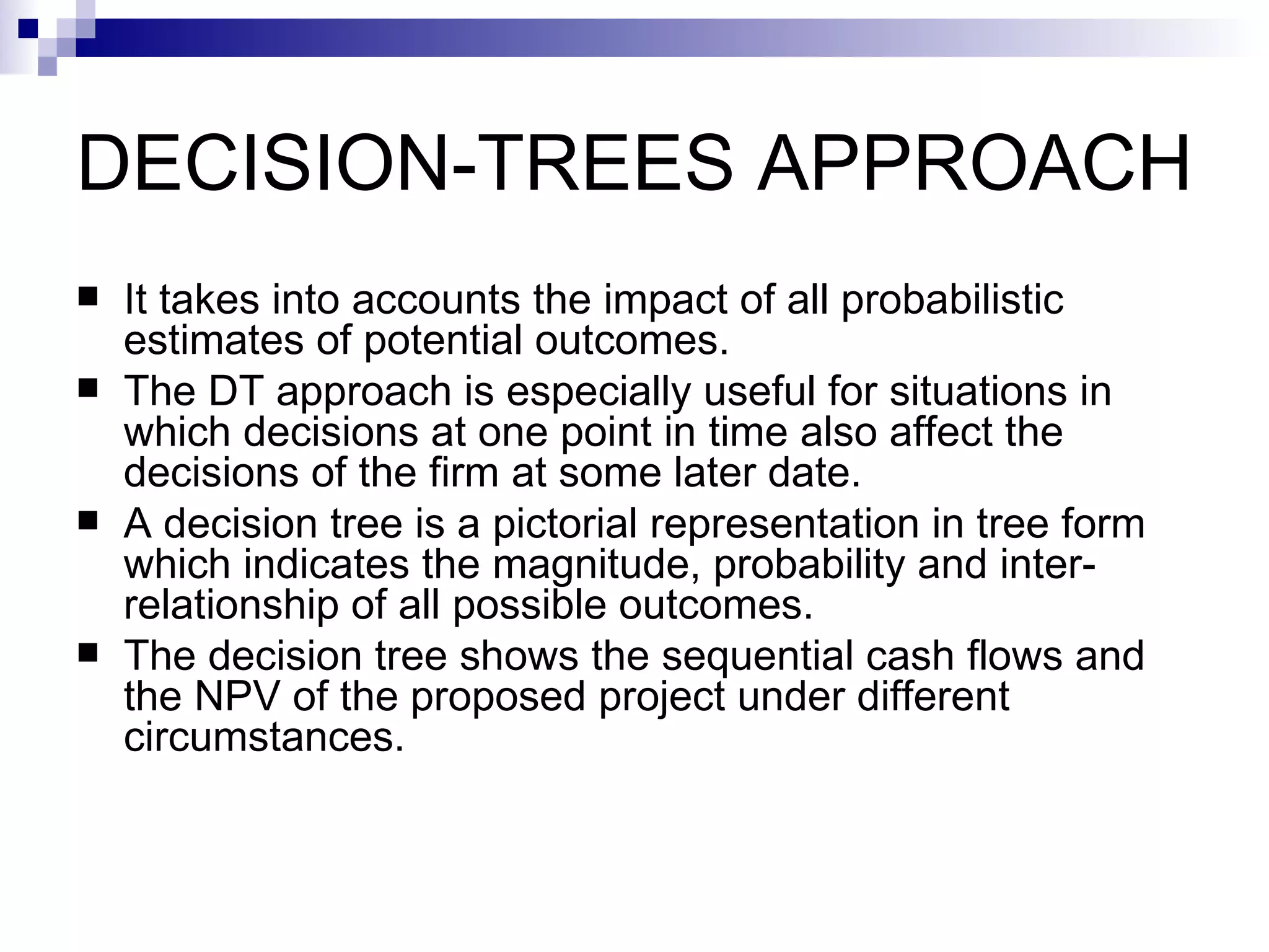 DECISION-TREES APPROACH It takes into accounts the impact of all probabilistic estimates of potential outcomes. The DT approach is especially useful for situations in which decisions at one point in time also affect the decisions of the firm at some later date. A decision tree is a pictorial representation in tree form which indicates the magnitude, probability and inter-relationship of all possible outcomes.  The decision tree shows the sequential cash flows and the NPV of the proposed project under different circumstances.  