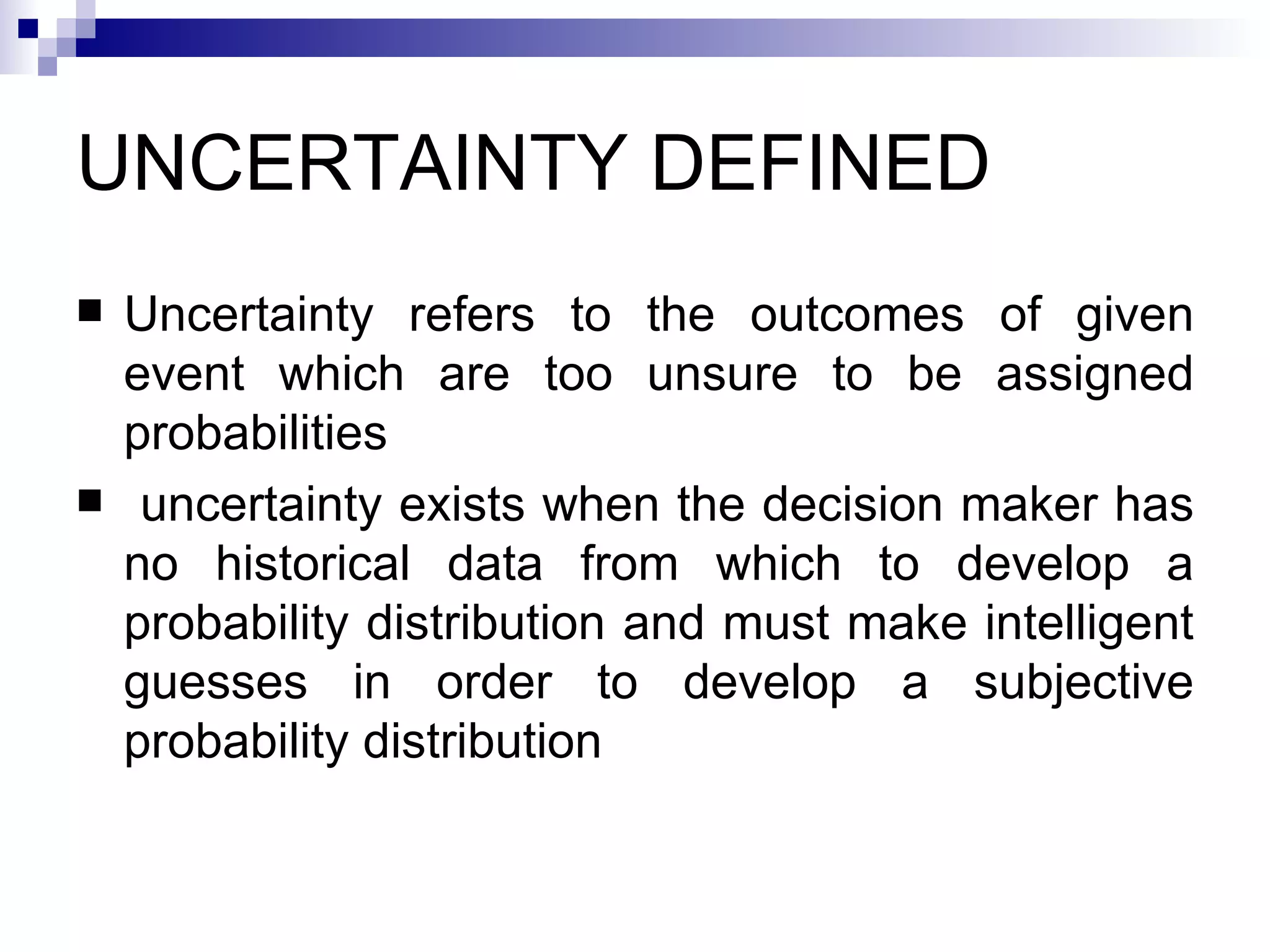UNCERTAINTY DEFINED Uncertainty refers to the outcomes of given event which are too unsure to be assigned probabilities uncertainty exists when the decision maker has no historical data from which to develop a probability distribution and must make intelligent guesses in order to develop a subjective probability distribution 