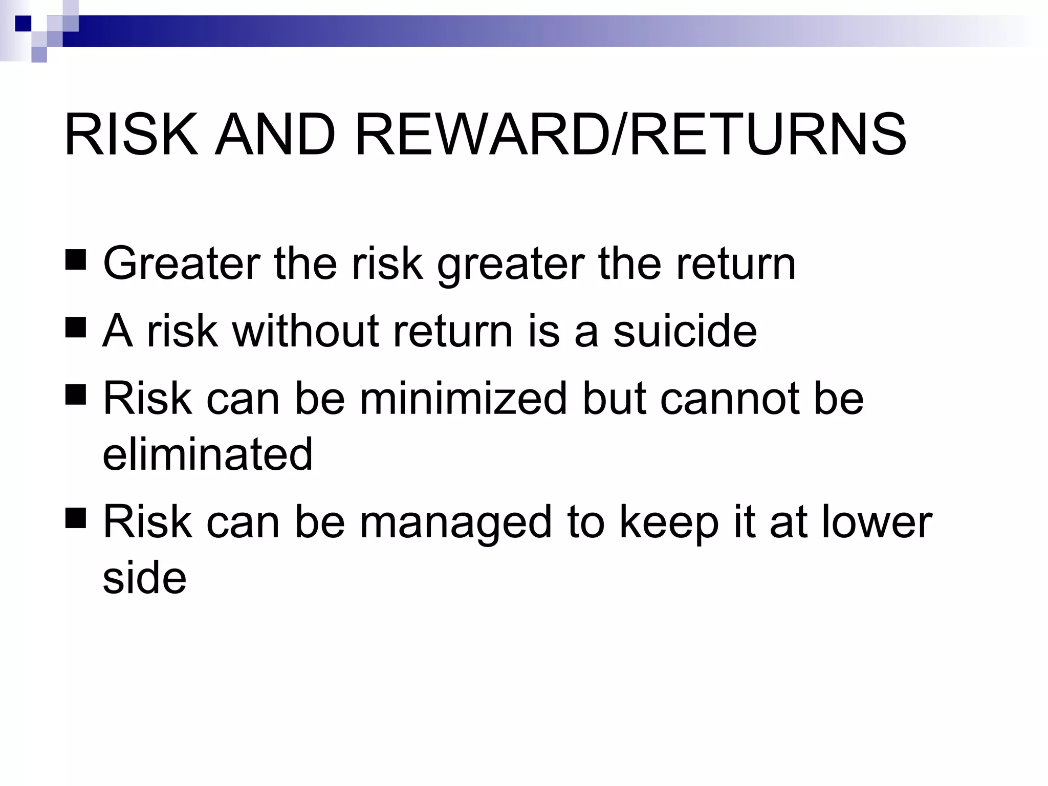 RISK AND REWARD/RETURNS Greater the risk greater the return A risk without return is a suicide Risk can be minimized but cannot be eliminated Risk can be managed to keep it at lower side 