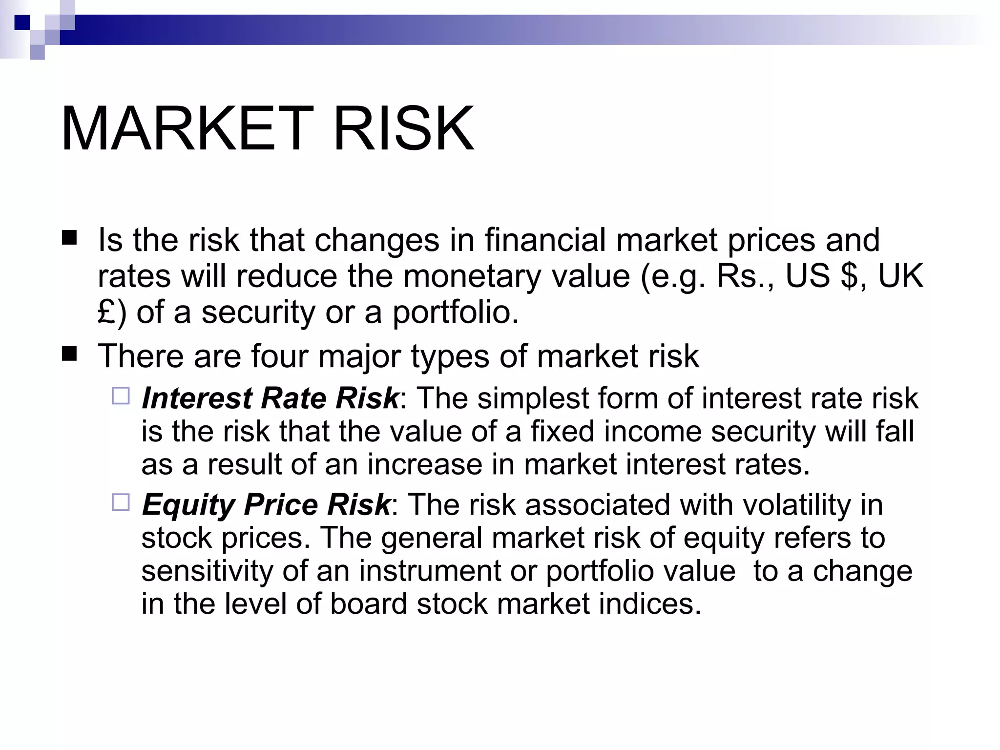 MARKET RISK Is the risk that changes in financial market prices and rates will reduce the monetary value (e.g. Rs., US $, UK £) of a security or a portfolio. There are four major types of market risk Interest Rate Risk : The simplest form of interest rate risk is the risk that the value of a fixed income security will fall as a result of an increase in market interest rates. Equity Price Risk : The risk associated with volatility in stock prices. The general market risk of equity refers to sensitivity of an instrument or portfolio value  to a change in the level of board stock market indices. 
