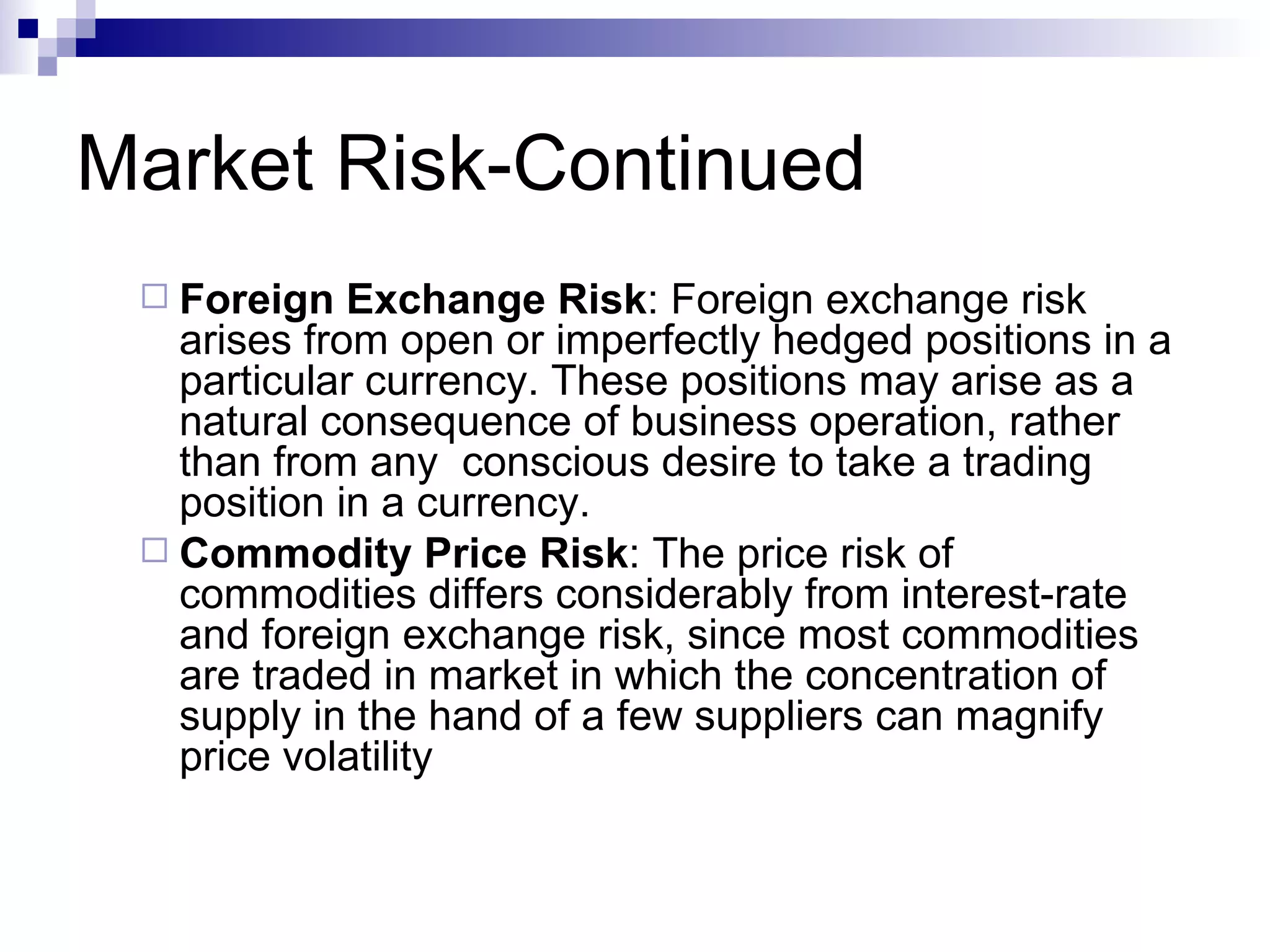 Market Risk-Continued Foreign Exchange Risk : Foreign exchange risk arises from open or imperfectly hedged positions in a particular currency. These positions may arise as a natural consequence of business operation, rather than from any  conscious desire to take a trading position in a currency. Commodity Price Risk : The price risk of commodities differs considerably from interest-rate and foreign exchange risk, since most commodities are traded in market in which the concentration of supply in the hand of a few suppliers can magnify price volatility  
