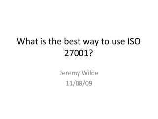 What is the best way to use ISO 27001? Jeremy Wilde 11/08/09 