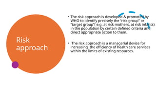 Risk
approach
• The risk approach is developed & promoted by
WHO to identify precisely the “risk group” or
“target group”( e.g. at risk mothers, at risk infants)
in the population by certain defined criteria and
direct appropriate action to them.
• The risk approach is a managerial device for
increasing the efficiency of health care services
within the limits of existing resources.
 