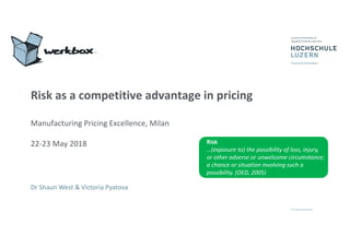 Risk as a competitive advantage in pricing
Manufacturing Pricing Excellence, Milan
22-23 May 2018
Dr Shaun West & Victoria Pyatova
Risk
…(exposure to) the possibility of loss, injury,
or other adverse or unwelcome circumstance;
a chance or situation involving such a
possibility. (OED, 2005)
 