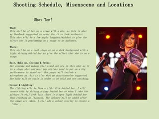 Shooting Schedule, Misenscene and Locations

                     Shot Ten!
What:
This will be of her on a stage with a mic, as this is what
my feedback suggested in order for it to look authentic.
This shot will be a low angle longshot/midshot to give the
effect she is performing on a stage to an audience.

Where:
This will be on a real stage or on a dark background with a
light shining behind her to give the effect that she is on a
stage.

Hair, Make up, Costume & Props:
Her costume and makeup will stand out ore in this shot as it
is a stage shot and most pop artists tend to put on a big
performance to stand out. Her props will include a
microphone as this is also what my questionnaire suggested.
Her hair will be curly in order to be bold and eye catching.

Colour & Lighting:
The lighting will be from a light from behind her, I will
create this by shining a lamp behind her so when I take the
picture it will look like there is a spot light behind her
thus creating an illusion. The colours will be added after
the image are taken, I will add a colour overlay to create a
‘vibe’.
 
