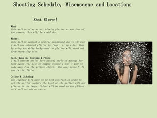 Shooting Schedule, Misenscene and Locations

                 Shot Eleven!
What:
This will be of my artist blowing glitter at the lens of
the camera, this will be a mid shot.

Where:
This will be against a neutral background due to the fact
I will use coloured glitter to ‘pop’ it up a bit, thus
by using the white background the glitter will stand out
from everything else.

Hair, Make up, Costume & Props:
I will have my artist have natural style of makeup, her
hair again will also be simple because I don’t want to
take away from the glitter effect. The only props I’ll
use is the glitter.

Colour & Lighting:
The lighting will have to be high contrast in order to
let the glitter capture the light or the glitter will not
glisten in the image. Colour will be used in the glitter
so I will not add no extra.
 