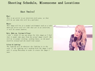 Shooting Schedule, Misenscene and Locations

                 Shot Twelve!
What:
This is my artist in an interview style pose, as they
will be sat down this will be a mid-shot.

Where:
This image will be in a normal environment such as a café
where my artist will act like they are in an interview,
it will be casual however.

Hair, Make up, Costume & Props:
I don’t think ill use any props for this image as I feel
that it might take away from the actual image itself. She
will be in normal clothing, nothing fancy, so the mood
would be relaxed and she would look casual.

Colour & Lighting:
The lighting will be whatever the lighting is in the
café, if the lighting isn't working with the image I will
edit it using Photoshop in order to create the image I
want.
 