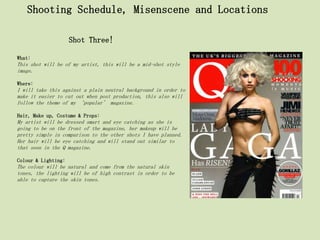 Shooting Schedule, Misenscene and Locations

                     Shot Three!

What:
This shot will be of my artist, this will be a mid-shot style
image.

Where:
I will take this against a plain neutral background in order to
make it easier to cut out when post production, this also will
follow the theme of my ‘popular’ magazine.

Hair, Make up, Costume & Props:
My artist will be dressed smart and eye catching as she is
going to be on the front of the magazine, her makeup will be
pretty simple in comparison to the other shots I have planned.
Her hair will be eye catching and will stand out similar to
that seen in the Q magazine.

Colour & Lighting:
The colour will be natural and come from the natural skin
tones, the lighting will be of high contrast in order to be
able to capture the skin tones.
 