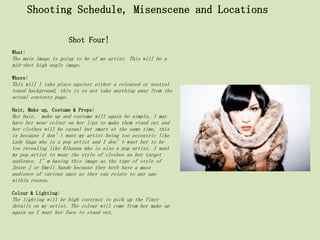 Shooting Schedule, Misenscene and Locations

                     Shot Four!
What:
The main image is going to be of my artist. This will be a
mid-shot high angle image.

Where:
This will l take place against either a coloured or neutral
toned background, this is to not take anything away from the
actual contents page.

Hair, Make up, Costume & Props:
Her hair, make up and costume will again be simple, I may
have her wear colour on her lips to make them stand out and
her clothes will be casual but smart at the same time, this
is because I don’t want my artist being too eccentric like
Lady Gaga who is a pop artist and I don’t want her to be
too revealing like Rihanna who is also a pop artist. I want
my pop artist to wear the style of clothes as her target
audience. I’m basing this image as the type of style of
Jesse J or Emeli Sande because they both have a mass
audience of various ages as they can relate to any age
within reason.

Colour & Lighting:
The lighting will be high contrast to pick up the finer
details on my artist. The colour will come from her make up
again as I want her face to stand out.
 