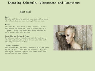 Shooting Schedule, Misenscene and Locations

                     Shot Six!

What:
The shot will be of my artist; this shot will be a mid
shot of her from the side view/angled to the side.

Where:
This shot will take place in the ‘streets’ so at a
park and on the roads ect. This is to show her in a
‘normal’ place will relate more to my audience as
it’s a place that they are too.

Hair, Make up, Costume & Props:
Her clothes will be casual along with her makeup, to
show the audience she is down to each like them and
that they can relate to her.

Colour & Lighting:
The ;lighting will be natural because I will take these
during the day, if they turn out too dark I will edit
them using Photoshop, however this image should look
natural and not need editing.
 
