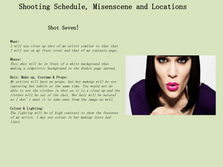 Shooting Schedule, Misenscene and Locations

                     Shot Seven!

What:
I will use close up shot of my artist similar to that that
I will use on my front cover and that of my contents page.

Where:
This shot will be in front of a white background thus
making a simplistic background to the double page spread.

Hair, Make up, Costume & Props:
My artists will have no props, but her makeup will be eye
capturing but subtle at the same time. You would not be
able to see the clothes in shot as it is a close up and the
clothes will be out of the shot. Her hair will be natural
as I don’t want it to take away from the image as well.

Colour & Lighting:
The lighting will be of high contrast to show the features
of my artist, I may use colour in her makeup (eyes and
lips).
 