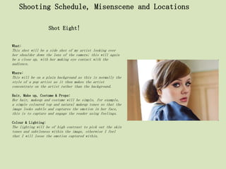 Shooting Schedule, Misenscene and Locations

                     Shot Eight!


What:
This shot will be a side shot of my artist looking over
her shoulder down the lens of the camera; this will again
be a close up, with her making eye contact with the
audience.

Where:
This will be on a plain background as this is normally the
style of a pop artist as it then makes the artist
concentrate on the artist rather than the background.

Hair, Make up, Costume & Props:
Her hair, makeup and costume will be simple, for example,
a simple coloured top and natural makeup tones so that the
image looks subtle and captures the emotion in her face,
this is to capture and engage the reader using feelings.

Colour & Lighting:
The lighting will be of high contrast to pick out the skin
tones and subtleness within the image, otherwise I feel
that I will loose the emotion captured within.
 