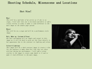 Shooting Schedule, Misenscene and Locations

                 Shot Nine!

What:
This will be a mid-shot of my artist as if she is on
stage, I will edit this one to be black and white or add a
colour overlay in order to make it look different to the
main image on the double page spread.

Where:
This will be on a stage and will be a performance style
image.

Hair, Make up, Costume & Props:
Her hair and makeup will be simple and casual in this
image as it will be hard to pick out the finer details in
her appearance due to the contrast in lighting and colour.

Colour & Lighting;
This image will be a dark contrast image to create a vibe
for the audience to make them feel like they are there
with her during her performance. I will add a colour
overlay to the image to create some depth to it and to
make it look different to the main image.
 