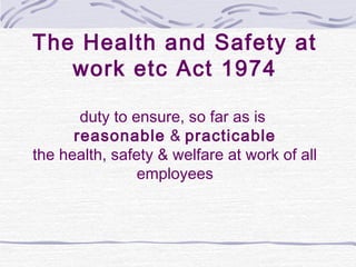 The Health and Safety at
   work etc Act 1974

       duty to ensure, so far as is
      reasonable & practicable
the health, safety & welfare at work of all
                employees
 