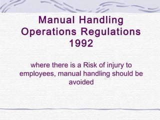 Manual Handling
Operations Regulations
         1992

  where there is a Risk of injury to
employees, manual handling should be
             avoided
 