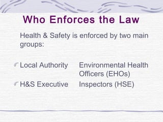 Who Enforces the Law
Health & Safety is enforced by two main
groups:

Local Authority   Environmental Health
                  Officers (EHOs)
H&S Executive     Inspectors (HSE)
 