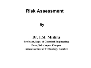 Risk Assessment 
By 
Dr. I.M. Mishra 
Professor, Dept. of Chemical Engineering 
Dean, Saharanpur Campus 
Indian Institute of Technology, Roorkee 
 