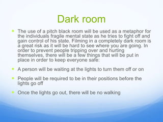 Dark room
 The use of a pitch black room will be used as a metaphor for
the individuals fragile mental state as he tries to fight off and
gain control of his state. Filming in a completely dark room is
a great risk as it will be hard to see where you are going. In
order to prevent people tripping over and hurting
themselves, there will be a few things that will be put in
place in order to keep everyone safe:
 A person will be waiting at the lights to turn them off or on
 People will be required to be in their positions before the
lights go off
 Once the lights go out, there will be no walking
 