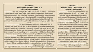 Hazard #6
Night operation- Risk factor of 1
Low risk - Very Unlikely
Description This risk is simply due to the fact we will be filming a number of
our scenes at night, in the dark. These scenes will be filmed from around
5pm-8pm. Although this is not late, during the time frame we are planning to
film in, it turns to a pitch black sky at around 5-5.30pm. These night time
scenes are in York City Centre at the Christmas market and through the
streets of York, so there will be, a lot of Christmas and pub/shop lights in the
streets.
Person(s) exposed All group members and actors (cast/crew) will be
exposed due to the fact we will all be surrounded by the dark and working
together at night. Crew members are mainly exposed due to the fact we will
be focusing on the filming and operating of equipment therefore we will not
be as aware of our surroundings as we necessarily would during the day. The
cast members also have a similar issue as they will be focusing on acting.
Action to take Making sure we are extra aware of our surroundings.
Ensuring we have cast/crew members looking out for certain issues usually
presented in a nigh time environment, such as unseen cyclists. Managing our
timings so we are not filming to late in the night, as stated above the wrap up
time will be around 8pm, which is a reasonable time to stop filming.
Person/company responsible for action All group members (cast/crew)
are exposed to this risk as we will all be present in the night environment.
Hazard #7
Public/crowds - Risk factor of 1
Low risk - Very Unlikely
Description This risk is a given when we are
filming, specifically in York City Centre. The
Christmas market is known as being a busy
environment. The pub we will be filming in is
certain to have customers/the public present.
Person(s) exposed All group members
(cast/crew) present during these locations will
be exposed to the risk of overcrowding and the
public. The time we are filming means we
aren’t as exposed as much as through the day.
Action to take Keeping out of the way of
members of the public and keeping a distance
from the large crowds of people there. Being
extra careful and aware of our surroundings.
Avoiding disrupting other members of the
public, for example, not filming anywhere near
customers sat/stood in the pub location.
Person/company responsible for action Us
crew members will be responsible for action as
well as the cast members.
 