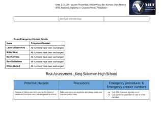 Units 2, 3 , 22 - Lauren Rosenfeld, Millie West, Ben Karrass, Alex Pereira
BTEC National Diploma in Creative Media Production
Don’t pet unknown dogs
TeamEmergency Contact Details
Name Telephone Number
Lauren Rosenfeld All numbers have been exchanged
Millie West All numbers have been exchanged
Ben Karrass All numbers have been exchanged
Ben Goldstone All numbers have been exchanged
Nikon Ahmed All numbers have been exchanged
Risk Assessment - King Solomon High School
Potential Hazards Precautions Emergency procedures &
Emergency contact numbers
Tripping or falling over items such as the tripod or
steadicam from both cast/crew and people at school.
Make sure not to run anywhere and always make sure
that your path is clear
● Call 999 if serious injuries occur
● Call parent or guardian of cast or crew
member
 