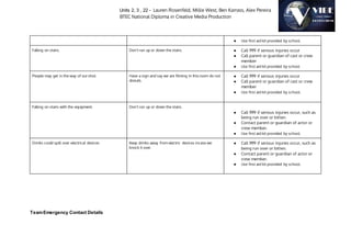 Units 2, 3 , 22 - Lauren Rosenfeld, Millie West, Ben Karrass, Alex Pereira
BTEC National Diploma in Creative Media Production
● Use first aid kit provided by school.
Falling on stairs. Don’t run up or down the stairs. ● Call 999 if serious injuries occur
● Call parent or guardian of cast or crew
member
● Use first aid kit provided by school
People may get in the way of our shot. Have a sign and say we are filming in this room do not
disturb.
● Call 999 if serious injuries occur
● Call parent or guardian of cast or crew
member
● Use first aid kit provided by school.
Falling on stairs with the equipment. Don’t run up or down the stairs.
● Call 999 if serious injuries occur, such as
being run over or bitten.
● Contact parent or guardian of actor or
crew member.
● Use first aid kit provided by school.
Drinks could spill over electrical devices Keep drinks away from electric devices incase we
knock it over.
● Call 999 if serious injuries occur, such as
being run over or bitten.
● Contact parent or guardian of actor or
crew member.
● Use first aid kit provided by school.
TeamEmergency Contact Details
 