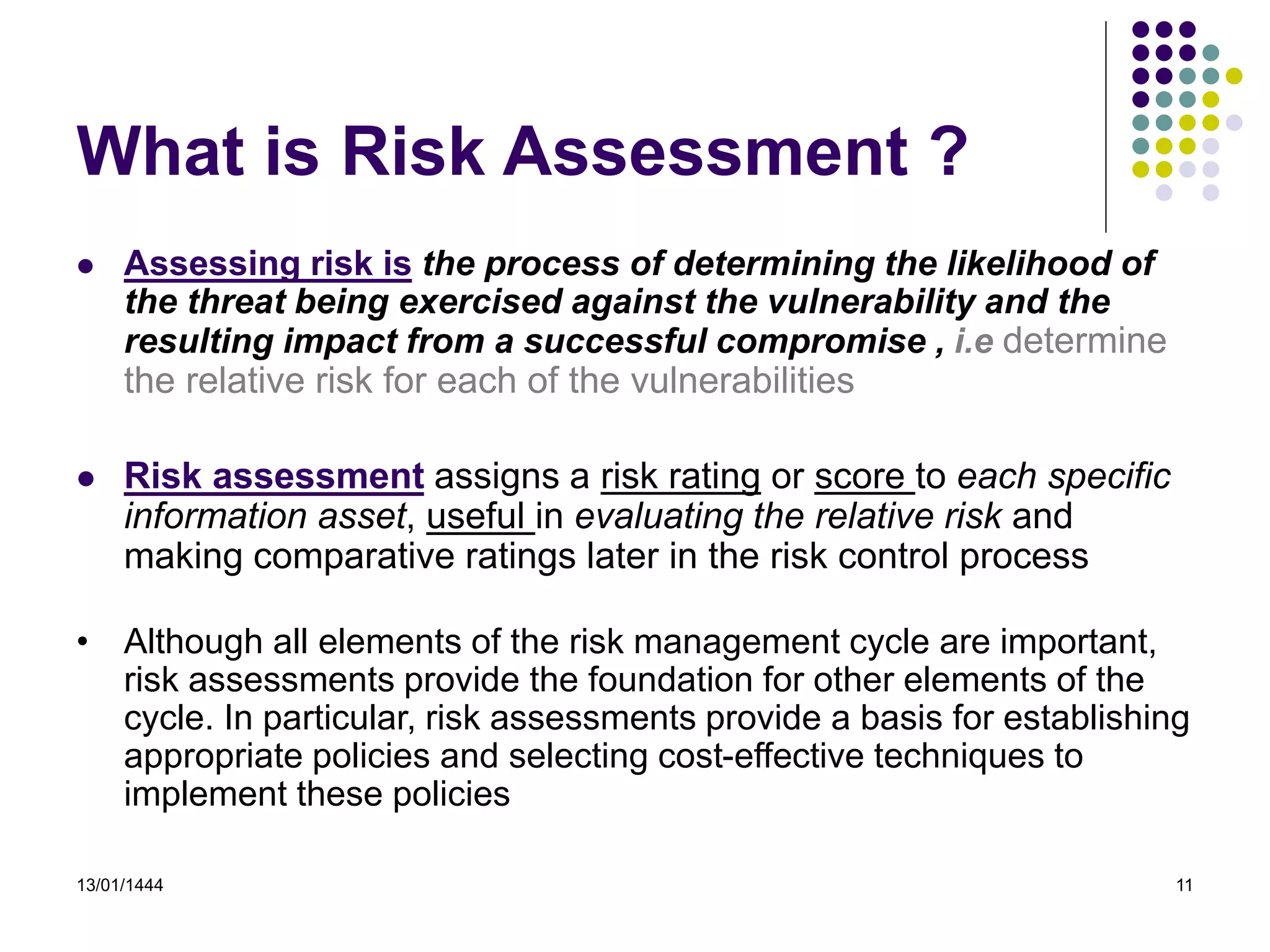 13/01/1444 11
What is Risk Assessment ?
 Assessing risk is the process of determining the likelihood of
the threat being exercised against the vulnerability and the
resulting impact from a successful compromise , i.e determine
the relative risk for each of the vulnerabilities
 Risk assessment assigns a risk rating or score to each specific
information asset, useful in evaluating the relative risk and
making comparative ratings later in the risk control process
• Although all elements of the risk management cycle are important,
risk assessments provide the foundation for other elements of the
cycle. In particular, risk assessments provide a basis for establishing
appropriate policies and selecting cost-effective techniques to
implement these policies
 