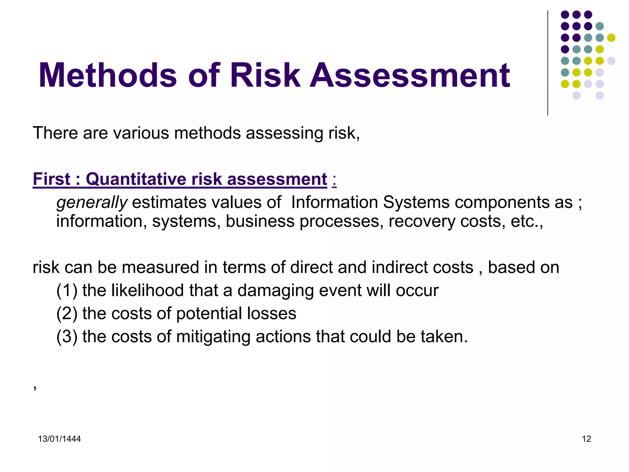 13/01/1444 12
Methods of Risk Assessment
There are various methods assessing risk,
First : Quantitative risk assessment :
generally estimates values of Information Systems components as ;
information, systems, business processes, recovery costs, etc.,
risk can be measured in terms of direct and indirect costs , based on
(1) the likelihood that a damaging event will occur
(2) the costs of potential losses
(3) the costs of mitigating actions that could be taken.
,
 