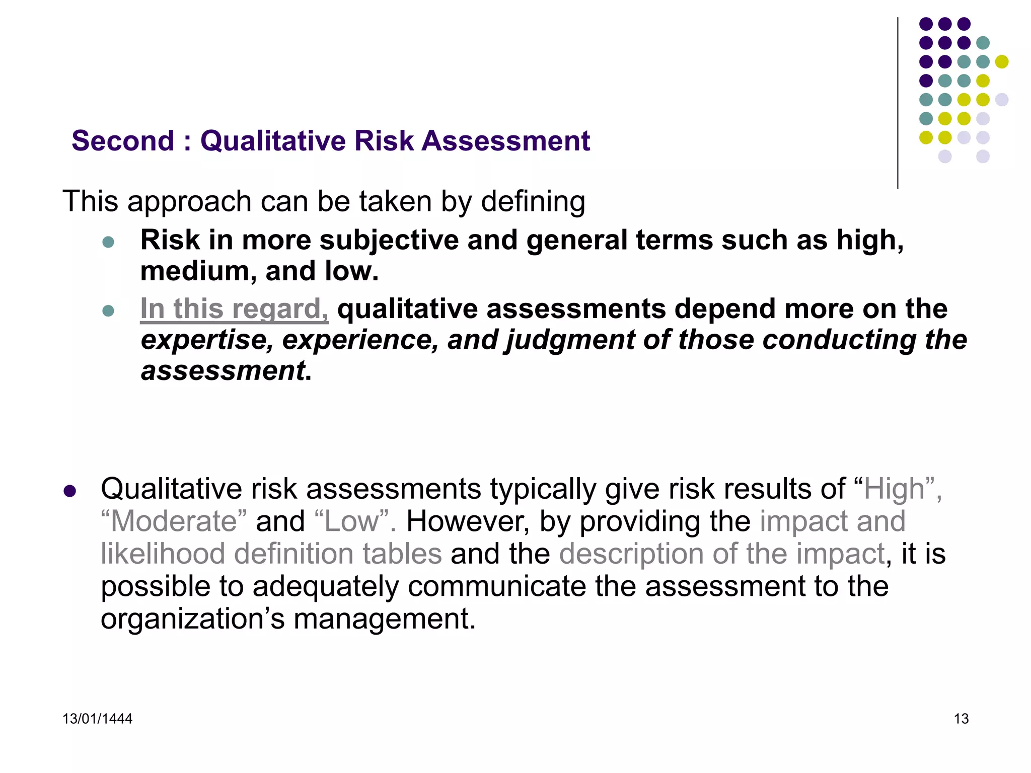 13/01/1444 13
This approach can be taken by defining
 Risk in more subjective and general terms such as high,
medium, and low.
 In this regard, qualitative assessments depend more on the
expertise, experience, and judgment of those conducting the
assessment.
 Qualitative risk assessments typically give risk results of “High”,
“Moderate” and “Low”. However, by providing the impact and
likelihood definition tables and the description of the impact, it is
possible to adequately communicate the assessment to the
organization’s management.
Second : Qualitative Risk Assessment
 