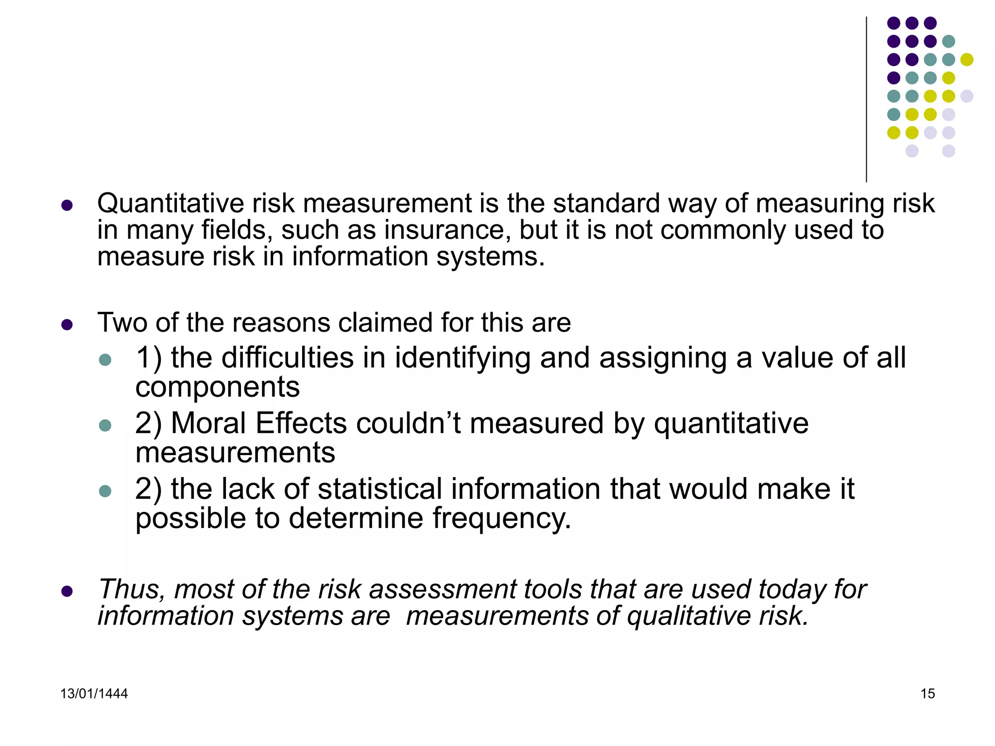 13/01/1444 15
 Quantitative risk measurement is the standard way of measuring risk
in many fields, such as insurance, but it is not commonly used to
measure risk in information systems.
 Two of the reasons claimed for this are
 1) the difficulties in identifying and assigning a value of all
components
 2) Moral Effects couldn’t measured by quantitative
measurements
 2) the lack of statistical information that would make it
possible to determine frequency.
 Thus, most of the risk assessment tools that are used today for
information systems are measurements of qualitative risk.
 