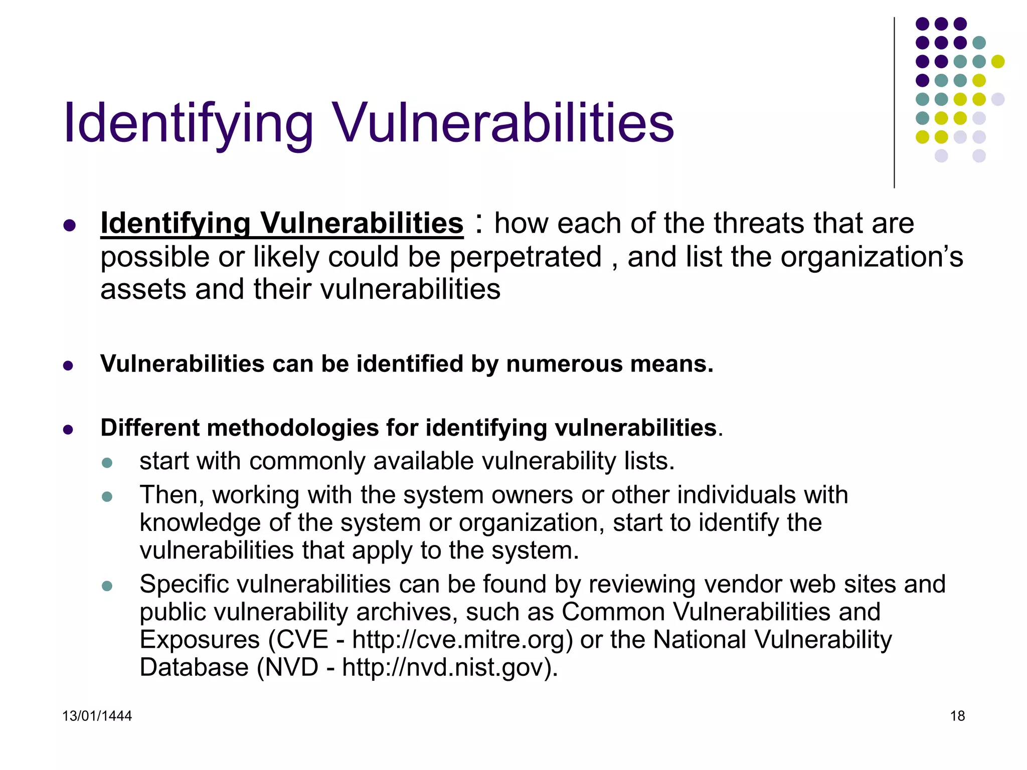 13/01/1444 18
Identifying Vulnerabilities
 Identifying Vulnerabilities : how each of the threats that are
possible or likely could be perpetrated , and list the organization’s
assets and their vulnerabilities
 Vulnerabilities can be identified by numerous means.
 Different methodologies for identifying vulnerabilities.
 start with commonly available vulnerability lists.
 Then, working with the system owners or other individuals with
knowledge of the system or organization, start to identify the
vulnerabilities that apply to the system.
 Specific vulnerabilities can be found by reviewing vendor web sites and
public vulnerability archives, such as Common Vulnerabilities and
Exposures (CVE - http://cve.mitre.org) or the National Vulnerability
Database (NVD - http://nvd.nist.gov).
 