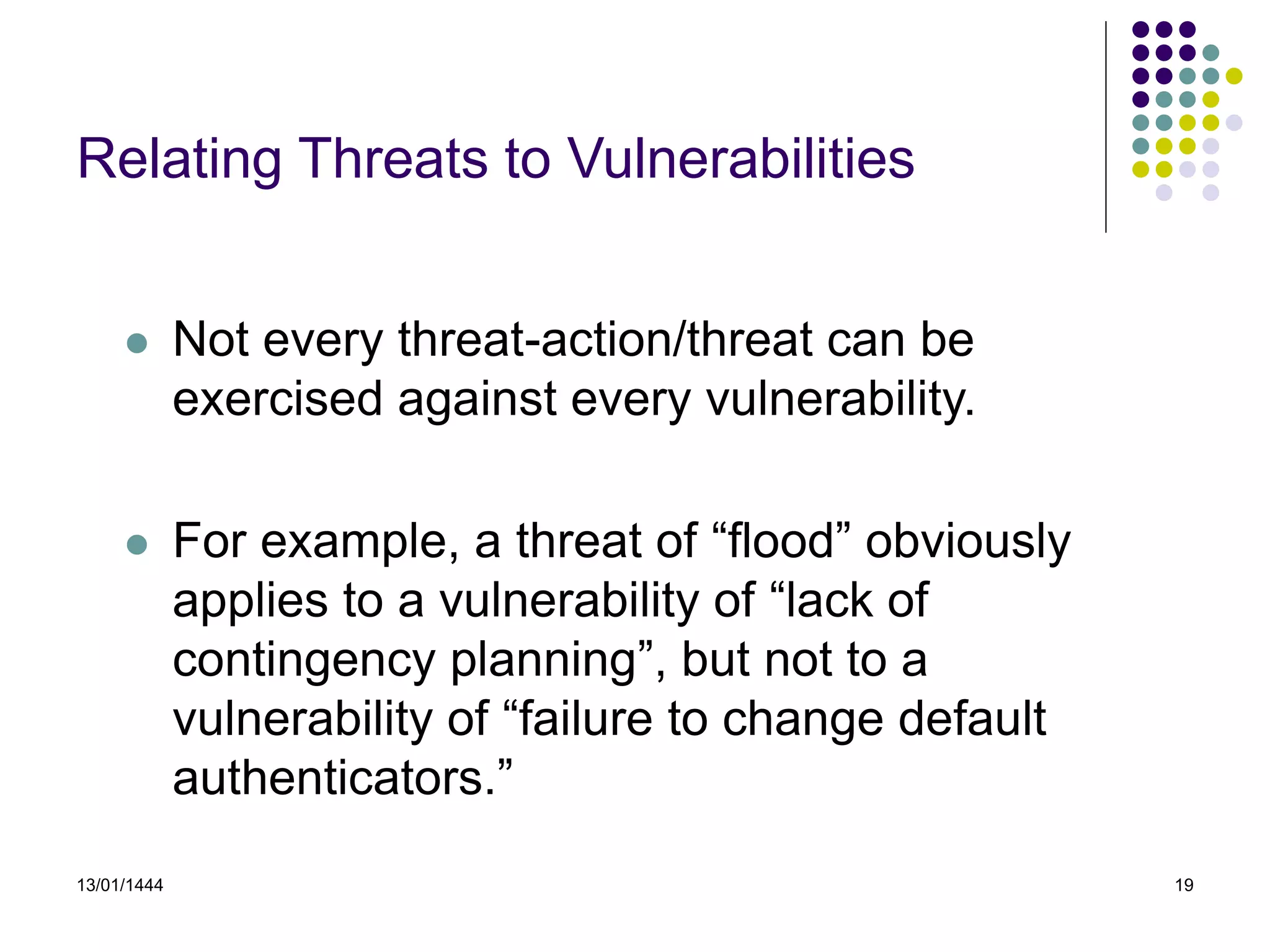 13/01/1444 19
Relating Threats to Vulnerabilities
 Not every threat-action/threat can be
exercised against every vulnerability.
 For example, a threat of “flood” obviously
applies to a vulnerability of “lack of
contingency planning”, but not to a
vulnerability of “failure to change default
authenticators.”
 