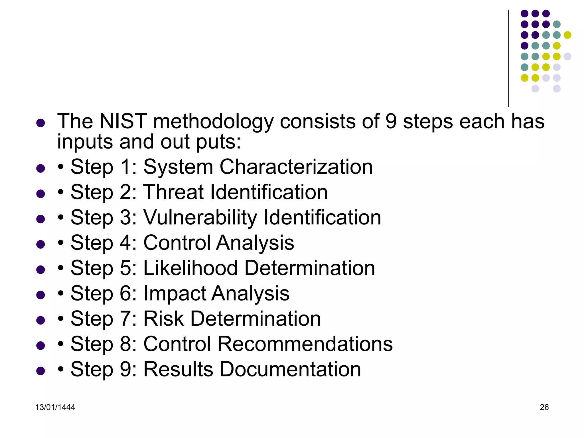 13/01/1444 26
 The NIST methodology consists of 9 steps each has
inputs and out puts:
 • Step 1: System Characterization
 • Step 2: Threat Identification
 • Step 3: Vulnerability Identification
 • Step 4: Control Analysis
 • Step 5: Likelihood Determination
 • Step 6: Impact Analysis
 • Step 7: Risk Determination
 • Step 8: Control Recommendations
 • Step 9: Results Documentation
 