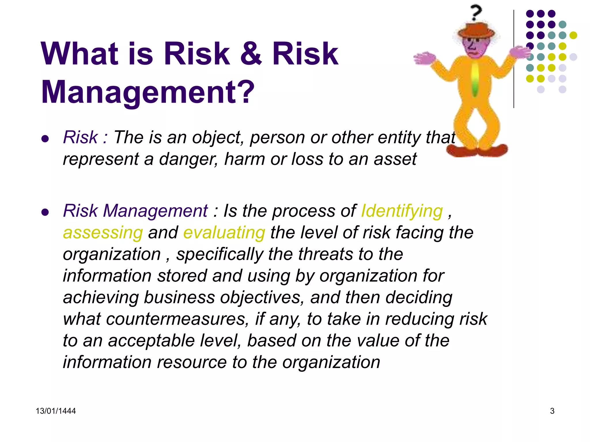 13/01/1444 3
What is Risk & Risk
Management?
 Risk : The is an object, person or other entity that
represent a danger, harm or loss to an asset
 Risk Management : Is the process of Identifying ,
assessing and evaluating the level of risk facing the
organization , specifically the threats to the
information stored and using by organization for
achieving business objectives, and then deciding
what countermeasures, if any, to take in reducing risk
to an acceptable level, based on the value of the
information resource to the organization
 