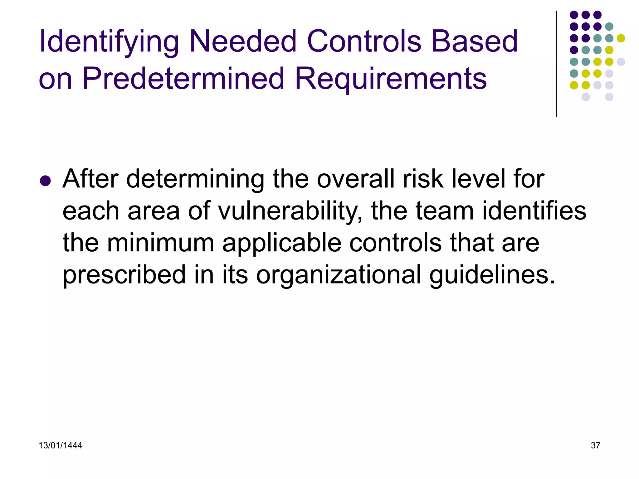 13/01/1444 37
Identifying Needed Controls Based
on Predetermined Requirements
 After determining the overall risk level for
each area of vulnerability, the team identifies
the minimum applicable controls that are
prescribed in its organizational guidelines.
 
