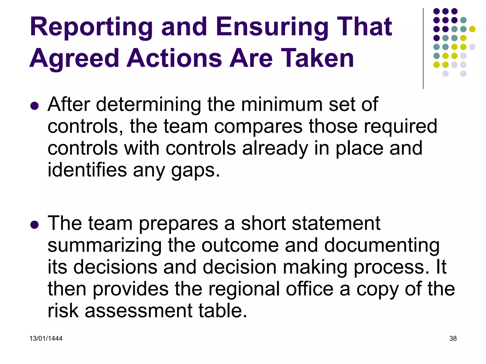 13/01/1444 38
Reporting and Ensuring That
Agreed Actions Are Taken
 After determining the minimum set of
controls, the team compares those required
controls with controls already in place and
identifies any gaps.
 The team prepares a short statement
summarizing the outcome and documenting
its decisions and decision making process. It
then provides the regional office a copy of the
risk assessment table.
 