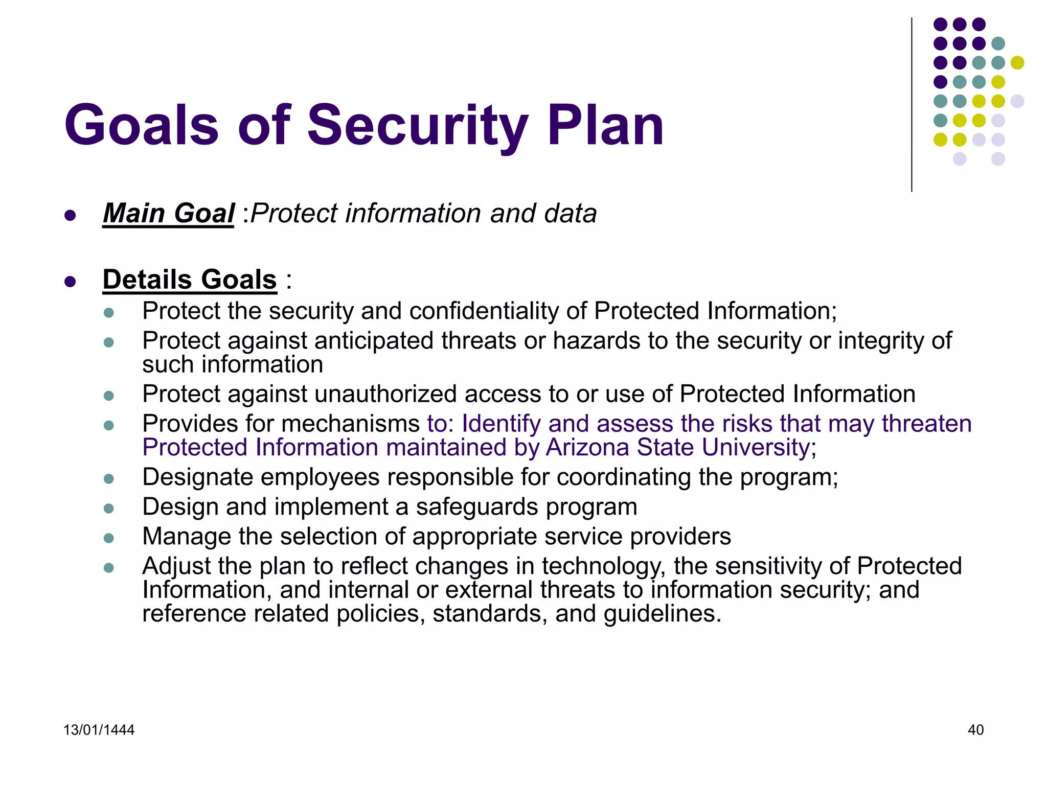 13/01/1444 40
 Main Goal :Protect information and data
 Details Goals :
 Protect the security and confidentiality of Protected Information;
 Protect against anticipated threats or hazards to the security or integrity of
such information
 Protect against unauthorized access to or use of Protected Information
 Provides for mechanisms to: Identify and assess the risks that may threaten
Protected Information maintained by Arizona State University;
 Designate employees responsible for coordinating the program;
 Design and implement a safeguards program
 Manage the selection of appropriate service providers
 Adjust the plan to reflect changes in technology, the sensitivity of Protected
Information, and internal or external threats to information security; and
reference related policies, standards, and guidelines.
Goals of Security Plan
 