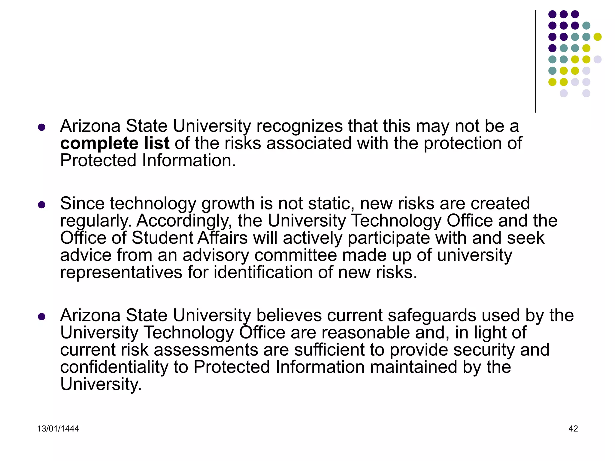 13/01/1444 42
 Arizona State University recognizes that this may not be a
complete list of the risks associated with the protection of
Protected Information.
 Since technology growth is not static, new risks are created
regularly. Accordingly, the University Technology Office and the
Office of Student Affairs will actively participate with and seek
advice from an advisory committee made up of university
representatives for identification of new risks.
 Arizona State University believes current safeguards used by the
University Technology Office are reasonable and, in light of
current risk assessments are sufficient to provide security and
confidentiality to Protected Information maintained by the
University.
 