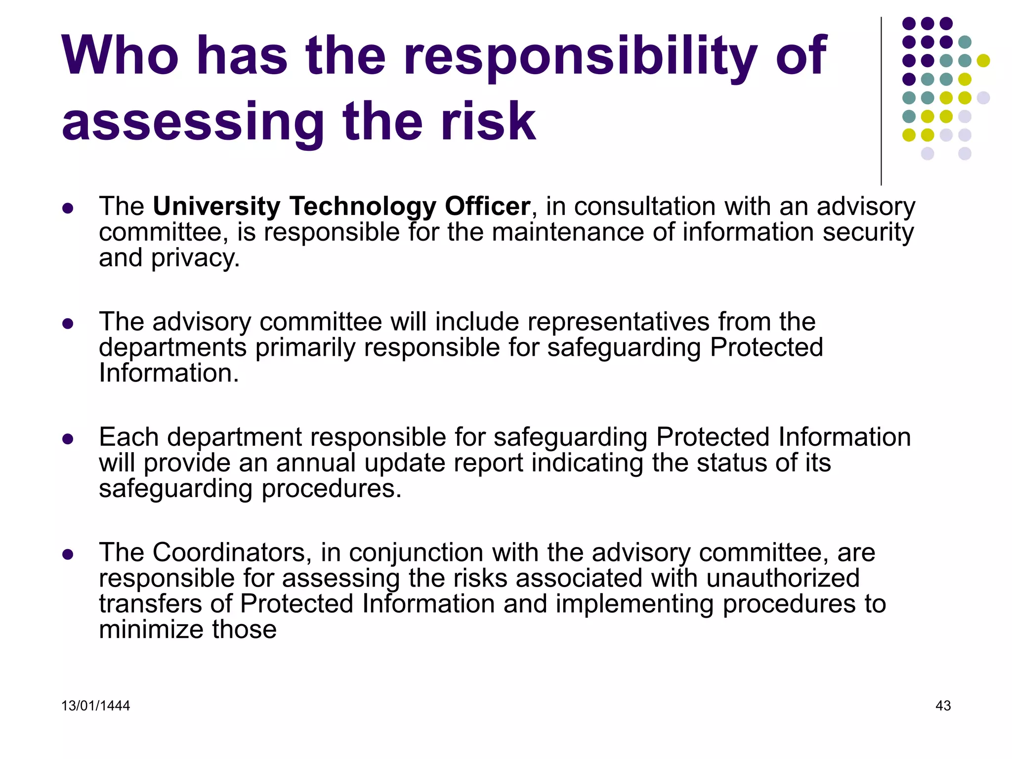 13/01/1444 43
Who has the responsibility of
assessing the risk
 The University Technology Officer, in consultation with an advisory
committee, is responsible for the maintenance of information security
and privacy.
 The advisory committee will include representatives from the
departments primarily responsible for safeguarding Protected
Information.
 Each department responsible for safeguarding Protected Information
will provide an annual update report indicating the status of its
safeguarding procedures.
 The Coordinators, in conjunction with the advisory committee, are
responsible for assessing the risks associated with unauthorized
transfers of Protected Information and implementing procedures to
minimize those
 