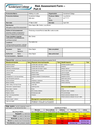 Risk Assessment Form –
Part A
ProductionName: Walking on w ater Organisation Sunderland College
ProductionAddress: Sunderland College
SR3 4AH
Producer / Editor
Tel:
Mobile:
Lucy Burton
07*********
Start date 9th
March 2020 End date April13th
Distribution
Who gets a copyof the assessment
Drew Naylor, Ellis Conlon, Lucy Burton
Outline of risk assessment
Summary of what is proposed in
terms of sequences and set ups.
Producing a visualeffect to make Ellis w alkon w ater.
Team members / experts /
contractors / contributors etc.
List those involved
Ellis Conlon
Locations
Outline locationsinvolved – indicate
any which are hostile environments
The media hub
Assessor Name
Signature
Drew Naylor Date completed
Authoriser Name
(if not Assessor) Signature
Drew Naylor Date authorised
Hazard list – select your hazards from the list belowand use these to complete Part B
Situational hazards Tick Physical / chemical hazards Tick Health hazards Tick
Assault by person Contact with cold liquid / v apour Disease causativ e agent
Attack by animal Contact with cold surf ace Inf ection
Breathing compressed gas Contact with hot liquid / v apour Allergic reaction
Cold env ironment Contact with hot surf ace Lack of f ood / water
Crush by load Electric shock Lack of oxy gen
Drowning Explosiv e blast Phy sical f atigue
Entanglement in mov ing machinery Explosiv e release of stored pressure Repetitiv e action
High atmospheric pressure Fire Static body posture
Hot env ironment Hazardous substance Stress / anxiety x
Manual handling Ionizing radiation Venom poisoning
Object f alling, mov ing or f ly ing x Laser light
Obstruction / exposed f eature Lightning strike Environmental hazards
Sharp object / material Noise Litter
Shot by f irearm Non-ionizing radiation Nuisance noise / v ibration
Slippery surf ace x Stroboscopic light Phy sical damage
Trap in mov ing machinery Vibration Waste substance released into air
Trip hazard x Waste substance released into soil / water
Vehicle impact / collision Managerial / organisational hazards
Falls f rom height Management f actors (lack of communication,
co-operation, co-ordination and competence)
Risk matrix – use this to determine risk for
each hazard i.e. ‘how bad and how likely’ Likelihood of Harm
Severity of Harm
Remote
e.g. <1 in 1000 chance
Very unlikely
e.g. 1 in 200 chance
Unlikely
e.g. 1 in 50 chance
Possible
e.g. 1 in 10 chance
Likely
e.g. >1 in 3 chance
Negligible e.g. small bruise Trivial Trivial Trivial Low Low
Slight e.g. small cut, deep bruise Trivial Trivial Low Low Medium
Moderate e.g. deep cut, torn muscle Trivial Low Medium Medium High
Severe e.g. fracture, loss of consciousness Low Medium High High Extremely high
Very Severe e.g. death, permanent disability Low Medium High Extremely high Extremely high
 