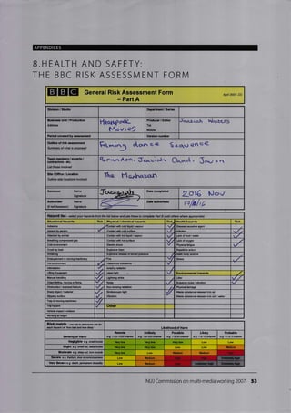 APPENDICES
B.HEALTH AND SAFETY:
THE BBC RISK ASSESSIVI ENT FORN4
IIEIE General Risk Assessment Form
- Part A
Apil 2OO7- DC
Division / Studio D€pertment / Ssi€
BuCncss Unit / Production
Address
flqqtl..f o'rt<-
Mo v re$
Producer / Editor
Tel:
Mobile:
filrrz-o.h h/qLEe-rS
Period covcrod by asaossment Vffiim number
Outline of risk Gsessment
Rt" .l13 d.or. .e 6 e..qrr en e4Sumnaty of what is Wposed
Toam memb€rs/ oxports /
contrac'to'3 / etc.
Listthose invotued
Br-*naton, do.*:r-, oI^, Ck".t , Jo...,, , "1
Site/Office/Location
Outline site/ l@ations involvd
Te F'to.r.trret.<rn
Asse3s Name Date
Lol€ tJov
Authorl3er
(if not Assessoo
Name
Signature
g>-: Date authorised
n1b/rE
Hazafd list - se/ecf you hazards from the list below and use these to complete Pad B (add othe9 where aprypnab)
Sltuational hazards Tick Physical / chemial hazards Tick/ 'tlealth hzards Tick
Asbs8tos 4ontact with @ld lhuid / vapour Diseagg eusative ag€nt
Assault by pscon Conlacl with @H surfae . lnGction
Attacked by animl Contact with hot liquid / vapour w Laqk of f@d / mter
Brcathing @mprcssed gas Contact witi hot surfs@ Lack of orygen
Cold snvironmnt Electric shock Physielfatigue
Crush ry bad Explosive blast _ Rep€titive action
Dllming Explosive Elease of storcd pEssurs i Stath body poslure
EntanElement in mving machinery firc v1 Stress
Hol envimnment v
lntimidation lonizing Ediation
Lifling Equiprent {.r Laser light
Manual handling Lightning strike Litter
Object falling, mving orftying Noise Nuisane noise / vibration
Obstruction / exposed featurc Non-ionizing radiation Physi€l damag€
Sharp obFct / material Strobos@pic light  laste substan@ rcleEsed into Eir
Slippory surfa@ VibrEtion
TEp in mving machinery .//
Trip hszard Other
Vshicle impacl / collision
Warkjng at height
RiSk fmtfiX-ue this b d*mire isk for
each hazard i.e. 'how bad aN how lkely
Severity of Harm
Romote
e.g. <1 in 1OAO chanfr
Unlikely
e.g. 1 in 200 chan@
PGslble
e.9.1 in ilchan@
Likely
e.g. 1 in lOehaoce
Prcbable
e.g. >1 in 3 chan@
Nogligible e.g. small brui@ Vcry low r low Very low
Slight e.g. snall arf, deep brube Very low Very low Low Low
iioderate e.g. d*p cut, tm mu*b Vcry low Low
Sevore e-g frrctue, lcss orMso@sress Low
yery Scvere e-g de€th, pemaneil diability L@
ffi
ffiffi
NUJ Commission on multi-media working 2007 53
H@rdous substane
Environmental heards
Likelih@d of Harm
Medium
Iredium Mqdium Hiqh
Medium High
Medium Hiqh
 