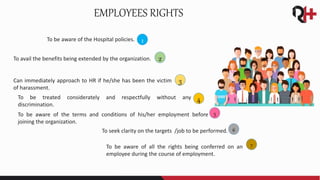 To be aware of the Hospital policies.
EMPLOYEES RIGHTS
To avail the benefits being extended by the organization.
Can immediately approach to HR if he/she has been the victim
of harassment.
To be treated considerately and respectfully without any
discrimination.
To be aware of the terms and conditions of his/her employment before
joining the organization.
To seek clarity on the targets /job to be performed.
To be aware of all the rights being conferred on an
employee during the course of employment.
1
2
3
4
5
6
7
 