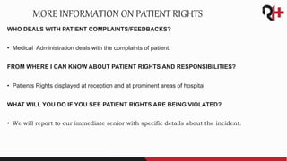 WHO DEALS WITH PATIENT COMPLAINTS/FEEDBACKS?
• Medical Administration deals with the complaints of patient.
FROM WHERE I CAN KNOW ABOUT PATIENT RIGHTS AND RESPONSIBILITIES?
• Patients Rights displayed at reception and at prominent areas of hospital
WHAT WILL YOU DO IF YOU SEE PATIENT RIGHTS ARE BEING VIOLATED?
• We will report to our immediate senior with specific details about the incident.
MORE INFORMATION ON PATIENT RIGHTS
 