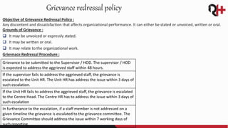 Objective of Grievance Redressal Policy :
Any discontent and dissatisfaction that affects organizational performance. It can either be stated or unvoiced, written or oral.
Grounds of Grievance :
 It may be unvoiced or expressly stated.
 It may be written or oral.
 It may relate to the organizational work.
Grievnace Redressal Procedure :
Grievance redressal policy
Grievance to be submitted to the Supervisor / HOD. The supervisor / HOD
is expected to address the aggrieved staff within 48 hours.
If the supervisor fails to address the aggrieved staff, the grievance is
escalated to the Unit HR. The Unit HR has address the issue within 3 days of
such escalation.
If the Unit HR fails to address the aggrieved staff, the grievance is escalated
to the Centre Head. The Centre HR has to address the issue within 3 days of
such escalation
In furtherance to the escalation, if a staff member is not addressed on a
given timeline the grievance is escalated to the grievance committee. The
Grievance Committee should address the issue within 7 working days of
such reporting.
 