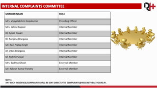 MEMBER NAME ROLE
Mrs. Vijayalakshmi Gopakumar Presiding Officer
Mrs. Jahnvi Kapoor Internal Member
Dr. Anjali Tewari Internal Member
Dr. Ranjana Bhargava Internal Member
Mr. Ravi Pratap Singh Internal Member
Dr. Vikas Bhargava Internal Member
Dr. Ridhhi Purwar Internal Member
Mrs. Sadhna Ghosh External Member
Mr. Rakesh Kumar Pandey External Member
NOTE :
ANY SUCH INCIDENCE/COMPLAINT SHALL BE SENT DIRECTLY TO COMPLAINTS@REGENCYHEALTHCARE.IN .
 